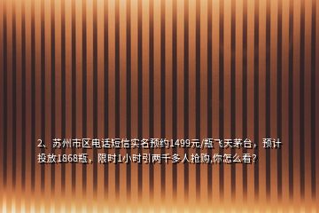 2、蘇州市區(qū)電話短信實名預約1499元/瓶飛天茅臺，預計投放1868瓶，限時1小時引兩千多人搶購,你怎么看？