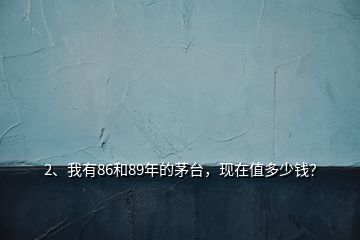 2、我有86和89年的茅臺(tái)，現(xiàn)在值多少錢？
