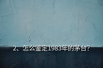 2、怎么鑒定1983年的茅臺？