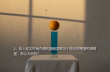 2、有人說古時(shí)候白酒的酒精度相當(dāng)于現(xiàn)在的啤酒的酒精度，你認(rèn)為對(duì)嗎？