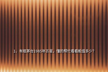 1、有瓶茅臺1985年五星，懂的幫忙看看能值多少？
