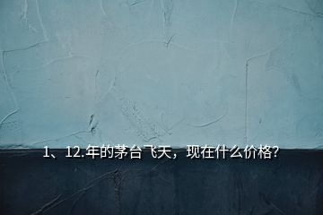 1、12.年的茅臺飛天，現(xiàn)在什么價格？