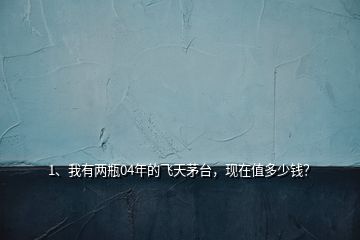 1、我有兩瓶04年的飛天茅臺，現(xiàn)在值多少錢？