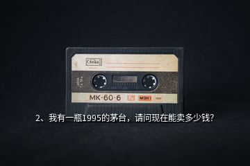 2、我有一瓶1995的茅臺，請問現(xiàn)在能賣多少錢？