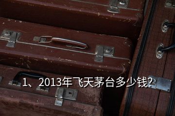 1、2013年飛天茅臺多少錢？