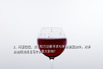 2、阿里巴巴、京東和萬達都尋求與茅臺集團合作，對茅臺酒和消費者有什么重大影響？