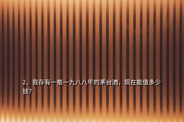 2、我存有一瓶一九八八年的茅臺(tái)酒，現(xiàn)在能值多少錢(qián)？