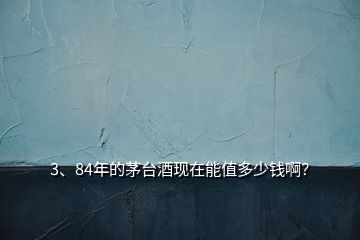 3、84年的茅臺酒現(xiàn)在能值多少錢??？