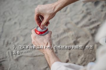 2、飛天茅臺(tái)新品剛上市，價(jià)格就被炒到翻倍，你怎么看？