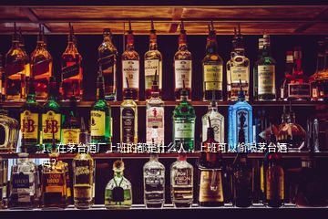 1、在茅臺酒廠上班的都是什么人，上班可以偷喝茅臺酒嗎？
