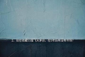 2、現(xiàn)在收藏53度飛天茅臺(tái)，在5年后有沒有市場(chǎng)？