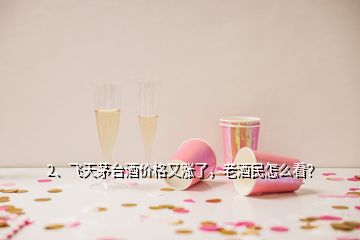 2、飛天茅臺酒價格又漲了，老酒民怎么看？