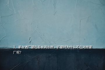 3、茅臺酒廠建在赤水河?xùn)|岸，擴(kuò)建時為什么不在對岸建廠呢？