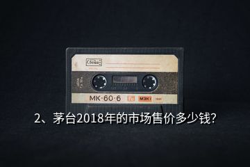 2、茅臺(tái)2018年的市場(chǎng)售價(jià)多少錢？