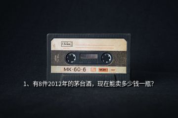 1、有8件2012年的茅臺(tái)酒，現(xiàn)在能賣多少錢一瓶？