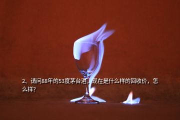 2、請問88年的53度茅臺酒，現(xiàn)在是什么樣的回收價，怎么樣？