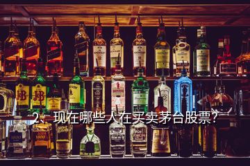 2、現(xiàn)在哪些人在買賣茅臺股票？