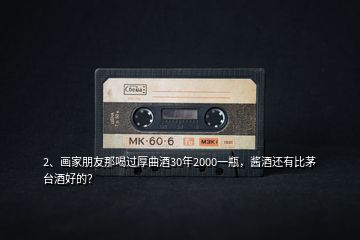 2、畫家朋友那喝過厚曲酒30年2000一瓶，醬酒還有比茅臺酒好的？