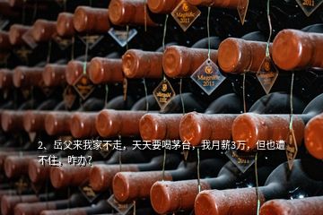 2、岳父來我家不走，天天要喝茅臺(tái)，我月薪3萬，但也遭不住，咋辦？