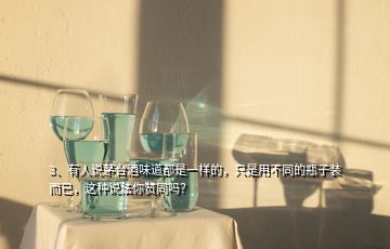 3、有人說茅臺酒味道都是一樣的，只是用不同的瓶子裝而已，這種說法你贊同嗎？