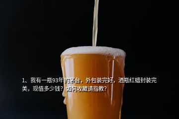 1、我有一瓶93年的茅臺，外包裝完好，酒瓶紅蠟封裝完美，現(xiàn)值多少錢？如何收藏請指教？