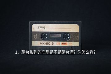 1、茅臺系列的產(chǎn)品是不是茅臺酒？你怎么看？
