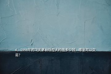 4、1998年的飛天茅臺現(xiàn)在大約值多少錢，哪里可以交易？