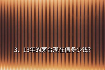 3、13年的茅臺(tái)現(xiàn)在值多少錢？