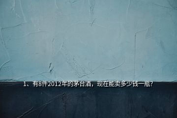 1、有8件2012年的茅臺酒，現(xiàn)在能賣多少錢一瓶？
