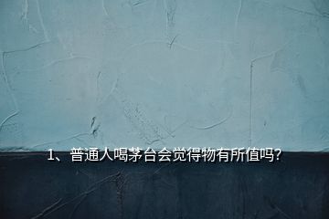 1、普通人喝茅臺(tái)會(huì)覺得物有所值嗎？