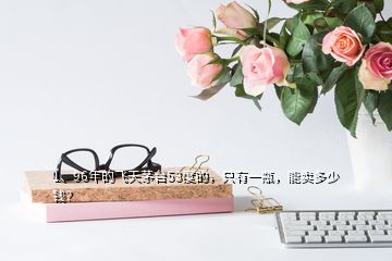 1、96年的飛天茅臺53度的，只有一瓶，能賣多少錢？