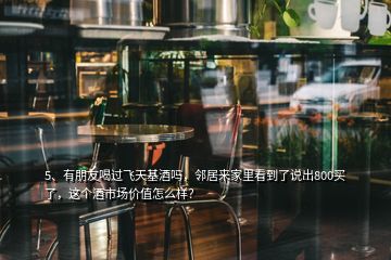 5、有朋友喝過飛天基酒嗎，鄰居來家里看到了說出800買了，這個酒市場價值怎么樣？