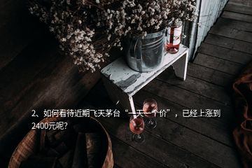 2、如何看待近期飛天茅臺(tái)“一天一個(gè)價(jià)”，已經(jīng)上漲到2400元呢？