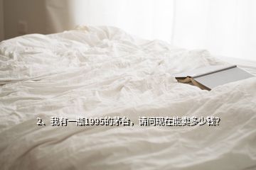 2、我有一瓶1995的茅臺，請問現(xiàn)在能賣多少錢？