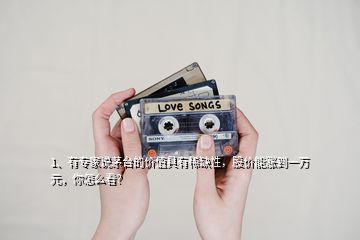 1、有專家說茅臺的價值具有稀缺性，股價能漲到一萬元，你怎么看？