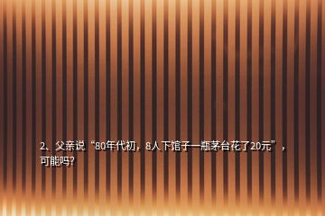 2、父親說“80年代初，8人下館子一瓶茅臺花了20元”，可能嗎？