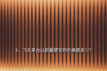 3、飛天茅臺以前最便宜的價(jià)格是多少？
