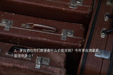 2、茅臺酒在你們那里都什么價能買到？今年茅臺酒最高能漲到多少？