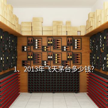 1、2013年飛天茅臺多少錢？