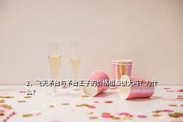 2、飛天茅臺與茅臺王子的價格相差很大嗎？為什么？
