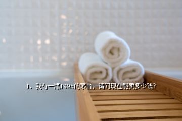 1、我有一瓶1995的茅臺，請問現(xiàn)在能賣多少錢？