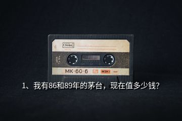1、我有86和89年的茅臺(tái)，現(xiàn)在值多少錢？