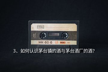 3、如何認(rèn)識茅臺鎮(zhèn)的酒與茅臺酒廠的酒？