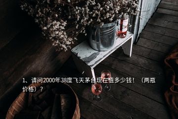 1、請問2000年38度飛天茅臺現(xiàn)在值多少錢！（兩瓶價格）？