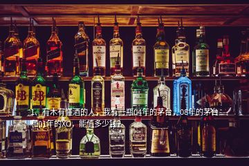 1、有木有懂酒的人，我有一瓶04年的茅臺，08年的茅臺和01年的XO，能值多少錢？
