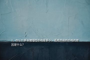 3、你認(rèn)為茅臺酒理性價格是多少，造成目前的價格的原因是什么？