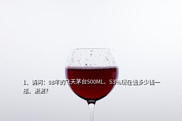 1、請問：98年的飛天茅臺500ML、53%現(xiàn)在值多少錢一瓶、謝謝？