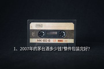 1、2007年的茅臺酒多少錢?整件包裝完好？