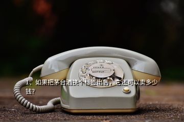 1、如果把茅臺酒換個標簽出售，它還可以賣多少錢？