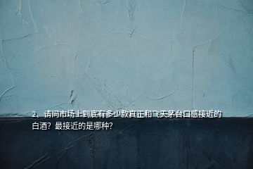2、請問市場上到底有多少款真正和飛天茅臺口感接近的白酒？最接近的是哪種？